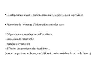 • Développement d’outils pratiques (manuels, logiciels) pour la prévision

• Promotion de l’échange d’informations entre les pays

• Préparation aux conséquences d’un séisme
- simulation de catastrophe
- exercice d’évacuation
- diffusion des consignes de sécurité etc…
(surtout en pratique au Japon, en Califormie mais aussi dans le sud de la France)

 