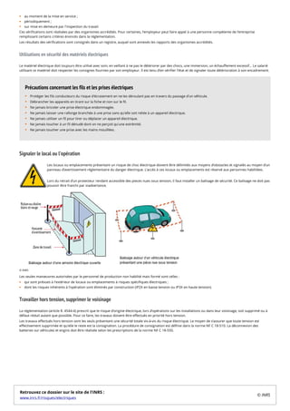 au moment de la mise en service ;
périodiquement ;
sur mise en demeure par l'inspection du travail.
Ces vérifications sont réalisées par des organismes accrédités. Pour certaines, l’employeur peut faire appel à une personne compétente de l’entreprise
remplissant certains critères énoncés dans la réglementation.
Les résultats des vérifications sont consignés dans un registre, auquel sont annexés les rapports des organismes accrédités.
Utilisations en sécurité des matériels électriques
Le matériel électrique doit toujours être utilisé avec soin, en veillant à ne pas le détériorer par des chocs, une immersion, un échauffement excessif… Le salarié
utilisant ce matériel doit respecter les consignes fournies par son employeur. Il est tenu d’en vérifier l'état et de signaler toute détérioration à son encadrement.
Signaler le local ou l’opération
Les locaux ou emplacements présentant un risque de choc électrique doivent être délimités aux moyens d’obstacles et signalés au moyen d’un
panneau d’avertissement réglementaire du danger électrique. L’accès à ces locaux ou emplacements est réservé aux personnes habilitées.
Lors du retrait d’un protecteur rendant accessible des pieces nues sous tension, il faut installer un balisage de sécurité. Ce balisage ne doit pas
pouvoir être franchi par inadvertance.
Les seules manœuvres autorisées par le personnel de production non habilité mais formé sont celles :
qui sont prévues à l'extérieur de locaux ou emplacements à risques spécifiques électriques ;
dont les risques inhérents à l’opération sont éliminés par construction (IP2X en basse tension ou IP3X en haute tension).
Travailler hors tension, supprimer le voisinage
La réglementation (article R. 4544-4) prescrit que le risque d’origine électrique, lors d’opérations sur les installations ou dans leur voisinage, soit supprimé ou à
défaut réduit autant que possible. Pour ce faire, les travaux doivent être effectués en priorité hors tension.
Les travaux effectués hors tension sont les seuls présentant une sécurité totale vis-à-vis du risque électrique. Le moyen de s’assurer que toute tension est
effectivement supprimée et qu'elle le reste est la consignation. La procédure de consignation est définie dans la norme NF C 18-510. La déconnexion des
batteries sur véhicules et engins doit être réalisée selon les prescriptions de la norme NF C 18-550.
Protéger les fils conducteurs du risque d'écrasement en ne les déroulant pas en travers du passage d'un véhicule.
Débrancher les appareils en tirant sur la fiche et non sur le fil.
Ne jamais bricoler une prise électrique endommagée.
Ne jamais laisser une rallonge branchée à une prise sans qu'elle soit reliée à un appareil électrique.
Ne jamais utiliser un fil pour tirer ou déplacer un appareil électrique.
Ne jamais toucher à un fil dénudé dont on ne perçoit qu'une extrémité.
Ne jamais toucher une prise avec les mains mouillées.
Précautions concernant les fils et les prises électriques
© INRS
Retrouvez ce dossier sur le site de l'INRS :
www.inrs.fr/risques/electriques
© INRS
 