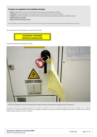 Toute consignation doit être signalée par une pancarte bien visible.
Le dispositif d'avertissement doit être bien visible.
Les opérations effectuées au voisinage de pièces nues sous tension sont limitées aux cas où il n'a pas été possible de supprimer ce voisinage, soit en consignant
l'installation ou la partie d'installation à l'origine de ce voisinage, soit à défaut, en assurant la protection par éloignement, obstacle ou isolation (mise en place de
nappes isolantes, protecteurs ou écrans isolants).
Séparer l’installation de toute source d’énergie électrique concernée et préalablement identifiée.
Condamner les organes de séparation en position ouverte afin d’interdire toute remise sous tension.
Identifier la partie de l’installation concernée afin d’être certain que les travaux seront bien exécutés sur l’installation prévue.
Vérifier l’absence de tension.
Mettre à la terre et en court-circuit*.
*
Procédure de consignation d’une installation électrique
Pour les opérations sur véhicules et engins (NF C 18-550) ou en basse tension et sous certaines conditions d’intervention, cette dernière opération n’est pas requise.
© Gaël Kerbaol / INRS
Fiche de travail signalant l'arrêt de l'arrivée électrique et cadenas condamnant l'utilisation de l'appareil lors de sa maintenance
Retrouvez ce dossier sur le site de l'INRS :
www.inrs.fr/risques/electriques
© INRS 2024 Page 13 / 53
 