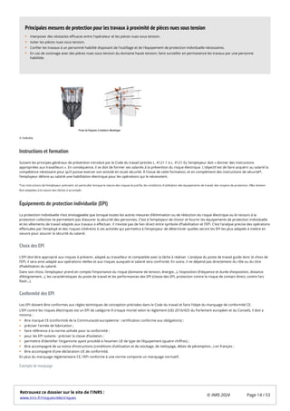 Instructions et formation
Suivant les principes généraux de prévention introduit par le Code du travail (articles L. 4121-1 à L. 4121-5), l’employeur doit « donner des instructions
appropriées aux travailleurs ». En conséquence, il se doit de former ses salariés à la prévention du risque électrique. L'objectif est de faire acquérir au salarié la
compétence nécessaire pour qu’il puisse exercer son activité en toute sécurité. À l’issue de cette formation, et en complément des instructions de sécurité*,
l’employeur délivre au salarié une habilitation électrique pour les opérations qui le nécessitent.
Équipements de protection individuelle (EPI)
La protection individuelle n’est envisageable que lorsque toutes les autres mesures d’élimination ou de réduction du risque électrique ou le recours à la
protection collective ne permettent pas d’assurer la sécurité des personnes. C’est à l’employeur de choisir et fournir les équipements de protection individuelle
et les vêtements de travail adaptés aux travaux à effectuer. Il n’existe pas de lien direct entre symbole d’habilitation et l’EPI. C’est l’analyse precise des opérations
effectuées par l’employé et des risques inhérents à ces activités qui permettra à l’employeur de déterminer quelles seront les EPI les plus adaptés à mettre en
oeuvre pour assurer la sécurité du salarié.
Choix des EPI
L’EPI doit être approprié aux risques à prévenir, adapté au travailleur et compatible avec la tâche à réaliser. L’analyse du poste de travail guide donc le choix de
l’EPI, il sera ainsi adapté aux opérations réelles et aux risques auxquels le salarié sera confronté. En outre, il ne dépend pas directement du rôle ou du titre
d’habilitation du salarié.
Dans son choix, l’employeur prend en compte l’importance du risque (domaine de tension, énergie…), l’exposition (fréquence et durée d’exposition, distance
d’éloignement…), les caractéristiques du poste de travail et les performances des EPI (classe des EPI, protection contre le risque de contact direct, contre l’arc
flash…).
Conformité des EPI
Les EPI doivent être conformes aux règles techniques de conception précisées dans le Code du travail et faire l’objet du marquage de conformité CE.
L’EPI contre les risques électriques est un EPI de catégorie III (risque mortel selon le règlement (UE) 2016/425 du Parlement européen et du Conseil), il doit a
minima :
être marqué CE (conformité de la Communauté européenne : certification conforme aux obligations) ;
préciser l'année de fabrication ;
faire référence à la norme utilisée pour la conformité ;
pour les EPI isolants : préciser la classe d’isolation ;
permettre d’identifier l’organisme ayant procédé à l’examen UE de type de l’équipement (quatre chiffres) ;
être accompagné de sa notice d’instructions (conditions d’utilisation et de stockage, de nettoyage, délais de péremption…) en français ;
être accompagné d’une déclaration UE de conformité.
En plus du marquage réglementaire CE, l’EPI conforme à une norme comporte un marquage normatif.
Exemple de marquage
Interposer des obstacles efficaces entre l'opérateur et les pièces nues sous tension.
Isoler les pièces nues sous tension.
Confier les travaux à un personnel habilité disposant de l'outillage et de l'équipement de protection individuelle nécessaires.
En cas de voisinage avec des pièces nues sous tension du domaine haute tension, faire surveiller en permanence les travaux par une personne
habilitée.
Principales mesures de protection pour les travaux à proximité de pièces nues sous tension
© Deledda
*Les instructions de l'employeur précisent, en particulier lorsque la nature des risques le justifie, les conditions d'utilisation des équipements de travail, des moyens de protection. Elles doivent
être adaptées à la nature des tâches à accomplir.
Retrouvez ce dossier sur le site de l'INRS :
www.inrs.fr/risques/electriques
© INRS 2024 Page 14 / 53
 