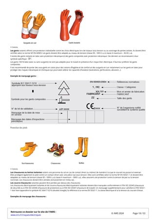 Les gants isolants offrent une protection individuelle contre les chocs électriques lors de travaux sous tension ou au voisinage de parties actives. Ils doivent être
certifiés selon la norme NF EN 60903. Les gants doivent être adaptés au niveau de tension (classe 00 – 500 V c.a à classe 4 maximum – 36 KV c.a).
Il existe des gants isolants en latex sans protection mécanique et des gants composites avec protection mécanique. Ces derniers se reconnaissent à leur
symbole spécifique : .
Les gants 100 % latex (avec ou sans surgants) ne sont pas adaptés pour le travail en présence d’un risque d’arc électrique, il faut leur préferer les gants
composites.
Il est recommandé de porter des sous-gants en coton pour des raisons d’hygiéne et de confort et des surgants en cuir notamment sur les gants en latex pour
protéger des risques mécaniques et chimiques qui pourraient altérer les capacités d’isolation (lacérations, perforations, abrasion…).
Exemple de marquage gants :
Protection des pieds
Les chaussures ou bottes isolantes isolent une personne du sol en cas de contact direct ou indirect de manière à ce que le courant ne puisse la traverser.
Elles protègent également le pied contre un contact direct avec une pièce nue sous tension. Elles sont certifiées selon la norme NF EN 50321-1 et doivent être
adaptées au niveau de tension (classe 00 – 500V c.a à classe 4 maximum – 36KV c.a) ; elles assurent une protection contre la tension de pas ou la tension
nominale. Les chaussures doivent être utilisées exclusivement en milieu sec.
Les couvre-chaussures isolantes peuvent être portées par-dessus des chaussures.
Les chaussures électriquement isolantes et les couvre-chaussures électriquement isolantes doivent être marquées conformément à l'EN ISO 20345 (chaussure
de sécurité) ou à l'EN ISO 20346 (chaussure de protection) ou à l'EN ISO 20347 (chaussure de travail). Un marquage supplémentaire pour satisfaire à l’EN 50321-
1 doit faire apparaître le symbole IEC 60417-5216 (double triangle), la référence à la norme EN 50321-1, la classe électrique et la la tension du courant d'essai.
Exemples de marquage des chaussures :
© Deledda
© Deledda
Retrouvez ce dossier sur le site de l'INRS :
www.inrs.fr/risques/electriques
© INRS 2024 Page 18 / 53
 