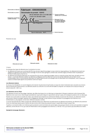 Protection du corps
On distingue deux types de vêtements pour la protection du corps :
les vêtements de travail, qui ne sont pas des EPI et qui ont pour objectif de protéger le corps contre les risques généraux. Ces vêtements de travail sont
adaptés aux opérations hors tension et hors voisinage. Ils sont en coton ignifugé ou similaire avec manches longues, fermeture éclair en plastique et
fermeture totale jusqu’au haut du cou ;
les vêtements de protection électrique, qui sont des EPI et qui ont pour objectif de protéger contre un risque de contact direct avec une pièce nue sous
tension : ce sont des vêtements isolants. Les vêtements protégeant contre les effets d’un court-circuit sont des vêtements anti arc-flash, ils sont
ininflammables. Dans un environnement électrique, les risques d’électrocution et les dangers des arcs électriques sont omniprésents ; seul un vêtement
isolant et ininflammable apporte une protection contre ces risques.
Les vêtements isolants
Ils ont pour but d’empêcher un courant dangereux de traverser les personnes lorsqu’il existe un risque de contact involontaire avec une partie sous tension.
Dans le domaine de la basse tension, ces vêtements doivent se conformer à la norme NF EN 50286 et comporter une indication de la classe de niveau de
tension (classe 00 – 500 V c.a).
Les vêtements anti-arc flash
Ces vêtements ont pour but de protéger l’opérateur des effets thermiques d'un arc électrique correspondant à l’énergie incidente (en cal/cm²) pouvant être
libérée lors d’un court-circuit. Cette énergie essentiellement rayonnante indique le rayonnement subi par la peau d’un employé en présence d’un arc électrique.
Pendant une courte durée, le transfert de chaleur peut atteindre des températures extrêmement élevées occasionnant des brûlures. Ces vêtements doivent
donc pouvoir résister et protéger l’opérateur de ce dégagement d’énergie, ne pas fondre et ne pas contribuer à la propagation de la flamme en cas
d’inflammation ou de projection. Ils font donc référence à plusieurs normes.
La norme internationale IEC 61482-2 propose des méthodes d’essai pour déterminer les performances du vêtement de protection, les vêtements de protection
contre l’arc électrique doivent porter mention de cette norme et de la classe de protection (classe 1 jusqu’à 4kA et classe 2 jusqu’à 7kA).
Toutefois, la norme IEC 61482-2 ne s’intéresse qu’à la protection contre les brûlures de second degré, c’est pourquoi d’autres normes sont associées à ce type de
vêtement, comme l’EN ISO 14116, qui traite de l’inflammation et de la propagation de la flamme, ou l’EN ISO 11612, qui traite en plus des effets de la chaleur.
Exemple de marquage vêtements :
© Deledda
Retrouvez ce dossier sur le site de l'INRS :
www.inrs.fr/risques/electriques
© INRS 2024 Page 19 / 53
 