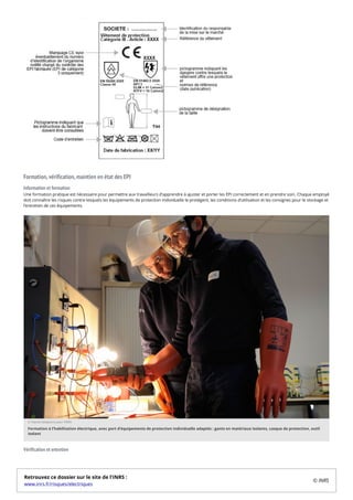Formation, vérification, maintien en état des EPI
Information et formation
Une formation pratique est nécessaire pour permettre aux travailleurs d'apprendre à ajuster et porter les EPI correctement et en prendre soin. Chaque employé
doit connaître les risques contre lesquels les équipements de protection individuelle le protègent, les conditions d’utilisation et les consignes pour le stockage et
l’entretien de ces équipements.
Vérification et entretien
© Patrick Delapierre pour l’INRS
Formation à l’habilitation électrique, avec port d’équipements de protection individuelle adaptés : gants en matériaux isolants, casque de protection, outil
isolant
Retrouvez ce dossier sur le site de l'INRS :
www.inrs.fr/risques/electriques
© INRS
 