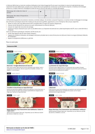 Le fabricant définit dans sa notice les conditions d’utilisation et les limites d’usage des EPI ainsi que, le cas échéant, la nature et la périodicité des essais,
notamment les essais diélectriques, auxquels ceux-ci doivent être soumis pendant leur durée de vie. Les EPI doivent comporter, à l'extérieur de l'enveloppe
protectrice, un espace réservé au marquage de la date de mise en service et des essais ou contrôles périodiques.
L'efficacité des équipements de protection nécessite un entretien adéquat. Cet entretien comprend l'inspection, le maintien en état, le nettoyage et le stockage.
Des vérifications périodiques doivent être menées par des personnes qualifiées, appartenant ou non à l’entreprise. Elles ont pour objectif de :
déceler en temps utile toute défectuosité de l’EPI susceptible d’être à l’origine de situations dangereuses ;
s’assurer du bon état des EPI en service et en stock, conformément à la notice du fabricant ;
s’assurer du respect des instructions de stockage ;
prendre les mesures nécessaires pour qu’en cas de détérioration ou à l’expiration de durée de vie ou date de péremption des EPI, ceux-ci soient éliminés et
remplacés.
Outre ces vérifications périodiques, l’utilisateur de l’EPI est tenu de :
vérifier l’état apparent des EPI avant chaque utilisation ;
respecter les conditions d’utilisation, de stockage et d’entretien précisées dans la notice d’instructions du fabricant et dans la consigne d’utilisation élaborée
par l’employeur ;
signaler les équipements défectueux ou périmés.
Pour en savoir plus
BROCHURE 12/2019 | ED 6344
Electricité : 10 règles élémentaires de sécurité
Dans notre société, l'électricité est la forme d'énergie la plus utilisée. Facile à
transporter et à transformer, elle sert aujourd'hui à chauffer, à éclairer, à se
déplacer, à communiquer...
BROCHURE 03/2015 | ED 6187
La prévention du risque électrique
Principaux textes réglementaires sur la prévention des accidents d'origine
électrique dans les établissements employant du personnel soumis au Code du
travail et dans les établissements publics
FICHE 12/2019 | ED 6177
Travailler en sécurité face au risque électrique
Destiné aux personnes habilitées réalisant des opérations d'ordre électrique, ce
document permet de repérer des situations potentiellement dangereuses et
d'agir pour maîtriser le risque électrique
BROCHURE 12/2019 | ED 6345
L'électricité
Cette brochure a pour but de répondre aux questions que toute personne non
spécialisée en électricité est susceptible de se poser sur les risques
professionnels d'origine électrique.
AFFICHE 11/2017 | A 807
Risque électrique. Pas d'intervention sans habilitation. Évaluer le
risque avant !
Affiche illustrant le thème 'Electricité'. Disponible sous les références AD 807
(60 x 80 cm) - AR 807 (9 x 13,5 cm)
AFFICHE 11/2017 | A 808
Risque électrique. Pas d'intervention sans habilitation. Inoffensif ?
Affiche illustrant le thème 'Electricité'. Disponible sous les références AD 808
(60 x 80 cm) - AR 808 (9 x 13,5 cm)
Ressources INRS
Retrouvez ce dossier sur le site de l'INRS :
www.inrs.fr/risques/electriques
© INRS 2024 Page 21 / 53
 