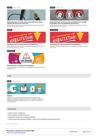 AFFICHE 11/2017 | A 810
Risque électrique. Pas d'intervention sans habilitation. Vérifier
l'absence de tension avec le bon outil
Affiche illustrant le thème 'Electricité'. Disponible sous les références AD 810
(60 x 80 cm) - AR 810 (9 x 13,5 cm)
AFFICHE 11/2017 | A 811
Risque électrique. Pas d'intervention sans habilitation. Travailler
bien équipé. Portez vos équipements de protection
Affiche illustrant le thème 'Electricité'. Disponible sous les références AD 811
(60 x 80 cm) - AR 811 (9 x 13,5 cm)
AFFICHE 11/2017 | A 812
Risque électrique. Pas d'intervention sans habilitation
Affiche illustrant le thème 'Electricité'. Disponible sous les références AD 812
(60 x 80 cm) - AR 812 (9 x 13,5 cm)
AUTOCOLLANT 11/2017 | A 813
Risque électrique. Pas d'intervention sans habilitation
Autocollant illustrant le thème 'Electricité'. Disponible sous la référence AK 813
(10 x 13 cm)
AUTOCOLLANT 11/2017 | A 814
Risque électrique. Les étapes de la consignation
Autocollant illustrant le thème 'Electricité'. Disponible sous la référence AK 814
(diamètre 14 cm)
OUTIL LOGICIEL EN LIGNE
INRS Elec
INRS Elec est une application destinée aux personnes titulaires d'une
habilitation électrique. Son objectif est d'aider ces travailleurs à repérer des
situations potentiellement dangereuses lors de la réalisation d'opérations
d'ordre électrique.
Code du travail sur Légifrance
Union technique de l’électricité (UTE)
Association française de normalisation (AFNOR)
Comité français d’accréditation (COFRAC) - (chercher dans domaines/inspection/électricité)
Mis à jour le 20/05/2022
Outils
Liens externes
Retrouvez ce dossier sur le site de l'INRS :
www.inrs.fr/risques/electriques
© INRS 2024 Page 22 / 53
 