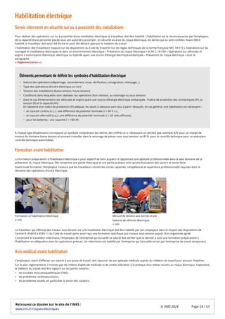 Habilitation électrique
Savoir intervenir en sécurité sur ou à proximité des installations
Pour réaliser des opérations sur ou à proximité d’une installation électrique, le travailleur doit être habilité. L’habilitation est la reconnaissance, par l’employeur,
de la capacité d’une personne placée sous son autorité à accomplir, en sécurité vis-à-vis du risque électrique, les tâches qui lui sont confiées. Avant d’être
habilité, le travailleur doit avoir été formé et avoir été déclaré apte par le médecin du travail.
L’habilitation des travailleurs s’appuie sur les dispositions du Code du travail et sur les règles techniques de la norme française NFC 18-510 « Opérations sur les
ouvrages et installations électriques et dans un environnement électrique – Prévention du risque électrique » et NF C 18-550 « Opérations sur véhicules et
engins à motorisation thermique, électrique ou hybride ayant une source d’énergie électrique embarquée – Prévention du risque électrique » (voir le
paragraphe
« Réglementation »).
À chaque type d’habilitation correspond un symbole comprenant des lettres, des chiffres et si nécessaire un attribut (par exemple B2V pour un chargé de
travaux du domaine basse tension et pouvant travailler dans le voisinage de pièces nues sous tension, ou B1XL pour le contrôle technique pour un exécutant
contrôle technique automobile).
Formation avant habilitation
La formation préparatoire à l’habilitation électrique a pour objectif de faire acquérir à l’apprenant une aptitude professionnelle dans le seul domaine de la
prévention du risque électrique. Elle comprend une partie théorique et une partie pratique ainsi qu’une évaluation des savoirs et savoir-faire.
Avant toute formation, l’employeur s'assure que les travailleurs concernés ont les capacités, compétences et expérience professionnelle requises dans le
domaine des opérations d'ordre électrique.
Formation à l'habilitation électrique Mesure de tension aux bornes d'une
batterie de véhicule électrique
Le travailleur qui effectue des travaux sous tension sur une installation électrique doit être habilité par son employeur dans le respect des dispositions de
l'article R. 4544-9 à 4544-11 du Code du travail après avoir reçu une formation spécifique aux travaux sous tension auprès d’un organisme agréé.
Concernant le travailleur intérimaire, l’employeur de l’entreprise qui accueille ce salarié doit vérifier que ce dernier a suivi une formation préparatoire à
l’habilitation en adéquation avec les opérations prévues. Un intérimaire est habilité par l’entreprise qui l’accueille et non par l’entreprise de travail temporaire.
Avis médical avant habilitation
L’employeur, avant d’affecter son salarié à son poste de travail, doit s’assurer de son aptitude médicale auprès du médecin du travail pour pouvoir l’habiliter.
Sur le plan réglementaire, il n'existe pas de critères d'aptitude médicale ni de contre-indication à la pratique d'un métier soumis au risque électrique. Cependant,
le médecin du travail doit être vigilant sur les points suivants :
les troubles musculosquelettiques (TMS) ;
les problèmes cardiovasculaires ;
les problèmes visuels, en particulier la vision des couleurs.
Nature des opérations (dépannage, raccordement, essai, vérification, consignation, nettoyage…)
Type des opérations (d'ordre électrique ou non)
Tension des installations (basse tension, haute tension)
Conditions dans lesquelles sont réalisées ces opérations (hors tension, au voisinage ou sous tension)
Dans le cas d’interventions sur véhicules et engins ayant une source d’énergie électrique embarquée : l’indice de protection des connectiques (IP), la
tension (V) et la capacité (Ah)
En l’absence d’un indice de protection (IP) adéquat, les seuils ci-dessous sont ceux à partir desquels, en cas général, une habilitation est nécessaire :
en courant continu (c.c.) : une différence de potentiel nominale U > 60 V c.c.,
en courant alternatif (c.a.) : une différence de potentiel nominale U > 25 volts efficaces,
pour les batteries : une capacité C > 180 Ah.
Éléments permettant de définir les symboles d'habilitation électrique
© INRS
© INRS
Retrouvez ce dossier sur le site de l'INRS :
www.inrs.fr/risques/electriques
© INRS 2024 Page 24 / 53
 