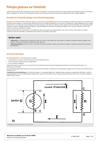 Principes généraux sur l’électricité
L'électricité est un phénomène directement lié à la structure de la matière. Les atomes sont formés d'un noyau (positif) autour duquel tournent un ou plusieurs
électrons (négatifs). Les atomes sont électriquement neutres, c'est-à-dire qu'ils contiennent autant de charges positives que de charges négatives.
Formation de l'électricité statique et de l'électricité dynamique
En frottant l'un contre l'autre deux matériaux isolants, on contraint une partie des électrons de l'un de ces matériaux à quitter leurs atomes et à s'accumuler à la
surface de l'autre matériau. Les atomes ayant cédé des électrons sont chargés positivement, et ceux qui en ont accepté sont chargés négativement. Ces charges
demeureront sur la surface des corps de quelques secondes à plusieurs mois selon les matériaux et les conditions environnementales. Ces charges électriques
constituent ce que l'on appelle de l'électricité statique. La quantité d'électricité formée est en général très faible. Plus un corps est conducteur, moins il est
propice à une telle accumulation de charges.
L'électricité dynamique est constituée par un flux d'électrons libres circulant dans une seule direction. Pour créer un tel flux, il faut utiliser un matériau
conducteur relié à ses extrémités à un générateur (pile, dynamo, accumulateur, alternateur).
Les circuits électriques
De manière générale, un circuit électrique est constitué :
d’un générateur de courant continu (un seul sens) ou alternatif (deux sens) ;
de fils conducteurs reliés aux bornes du générateur ;
d’un ou plusieurs récepteurs.
L'électricité ne peut circuler que si ce circuit est fermé, d'où l'intérêt de mettre en place des dispositifs permettant de l’interrompre (interrupteurs ou
disjoncteurs par exemple).
Les principales grandeurs électriques d’un circuit sont la tension et l’intensité. La résistance R est une grandeur physique qui lie la tension U et l’intensité I par la
loi d’Ohm U = RI.
L’intensité du courant électrique est le nombre de charges – ou la quantité d’électricité – débitées chaque seconde par le générateur électrique. L’unité est
l’ampère (symbole : A). Pour les faibles valeurs d’intensité, on utilise le mA soit 0,001 A. Pour les valeurs importantes (courant de court circuit par exemple), on
utilise le kA soit 1 000 A.
L’électricité est constituée d’un flux d’électrons libres. Pour créer un flux d’électricité, il faut utiliser un matériau conducteur (métaux, graphite, corps
humain…) relié à ses extrémités à un générateur (pile, dynamo…).
L’électricité statique se forme lorsqu’il y a frottement entre deux matériaux isolants. Dans certaines conditions, elle peut provoquer des incendies et
des explosions.
Quelques rappels
Représentation schématique d’un circuit électrique
Retrouvez ce dossier sur le site de l'INRS :
www.inrs.fr/risques/electriques
© INRS 2024 Page 3 / 53
 