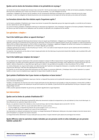 Quelles sont les durées des formations initiales et les périodicités de recyclage ?
Les durées de formations indiquées dans l’annexe D de la norme NF C 18-510 sont des durées recommandées. En effet, les formations préalables à l’habilitation
électrique (hors habilitation pour travaux sous tension) ne sont pas encadrées, il n’y a pas d’obligation de durée.
L’employeur a l’obligation de s’assurer que les travailleurs ont les connaissances théoriques et pratiques pour travailler en sécurité vis-à-vis du risque
électrique : il a donc une obligation de résultat (la personne a les connaissances) et non de moyens (en termes de durée ou de contenu de formation).
Les formations doivent-elles être réalisées auprès d’organismes agréés ?
Les formations préalables à l’habilitation pour travaux sous tension ne peuvent être dispensées que par des organismes agréés. Le contrôle de ces formations
est donc réalisé dans le cadre de l’agrément.
Les autres formations préalables à l’habilitation électrique ne nécessitant pas d’agrément, c’est à l’employeur d’organiser la formation préalable à l’habilitation et
de s’assurer que cette formation est en adéquation avec les activités, les aptitudes et les compétences de ses salariés.
Les opérations « simples »
Faut-il être habilité pour utiliser un appareil électrique ?
L’utilisation normale d’appareils électriques (branchement inclus) ne requiert pas d’habilitation. L’obligation pour l’employeur est de mettre à disposition des
appareils conformes et ne présentant pas de risque de choc électrique. Prises de courant et appareils doivent assurer par conception un indice de protection a
minima IP2X ou IPXXB en basse tension ou IP3X ou IPXXC en haute tension. L’employeur a également l’obligation de vérifier et de maintenir les installations et
matériels en bon état (pas de matériels détériorés ou d’isolants dégradés, par exemple).
L’obligation générale de formation à la sécurité prévue par l'article L. 4141-2 du Code du travail impose de s’assurer que les salariés aient été sensibilisés au
risque électrique (personne avertie).
En revanche, si les opérations ont lieu dans un local à risques particuliers de choc électrique, les personnels doivent être habilités, avec le symbole H0V ou B0
selon le domaine de tension.
Faut-il être habilité pour remplacer des lampes ?
En cas d’absence de risque, le salarié pourra être autorisé à remplacer la lampe. En effet, en basse tension, lorsque l’opérateur n’est pas exposé au risque de
choc électrique, il est admis que certaines opérations d’ordre électrique, dont le remplacement de lampes, soient réalisées par du personnel formé mais non
habilité. L’absence d’exposition au risque électrique signifie que le matériel n’est pas détérioré et possède un indice de protection IP2X ou IPXXB.
Les notions d’évaluation du risque et de formation sont déterminantes dans l’opération de changement d’ampoule. Le travailleur doit être capable de repérer le
risque de choc électrique, il doit donc être spécifiquement formé à cela.
En revanche, en cas de risque de contact direct (luminaires non IP2X, lampes ou accessoires détériorés…), l’employeur devra confier l'opération à un salarié
habilité, car celui-ci aura la compétence pour supprimer le risque et donc travailler en sécurité.
Quel symbole d’habilitation faut-il pour réarmer un disjoncteur en basse tension ?
En basse tension, le symbole d’habilitation requis pour réarmer un dispositif de protection est le symbole BE manœuvre a minima (ou le symbole BS s’il s’agit
d’une intervention élémentaire).
Toutefois, si le disjoncteur est situé hors d’un local à risques particuliers de choc électrique et qu’il possède un indice de protection a minima IP2X ou IPXXB, il
est admis que cette manœuvre soit réalisée par une personne avertie et non habilitée. Le personnel doit être spécifiquement formé pour manœuvrer le type
d’appareillage concerné.
L’INRS conseille cependant d’habiliter les personnes qui réalisent régulièrement ce type d’opération.
Les interventions
Quelles sont les limites du symbole d’habilitation BS ?
Le chargé d’intervention BT élémentaire (symbole BS) réalise des interventions simples de remplacement ou de raccordement sur des circuits électriques ; la
liste exhaustive de ces opérations figure dans la norme.
De plus, ces opérations doivent être réalisées sur des circuits terminaux, dans les limites indiquées dans la norme NF C 18- 510 :
tension d’alimentation ≤ 400 V en courant alternatif (≤ 600 V en courant continu) ;
circuits protégés par un dispositif de protection de courant assigné ≤ 32 A c.a. (≤ 16 A c.c.) ;
câbles de section inférieure ou égale 6 mm² cuivre (10 mm² aluminium).
Ces interventions se réalisent exclusivement hors tension. Le chargé d’intervention BT élémentaire réalise pour son propre compte la mise hors tension de la
partie d’installation sur laquelle il est amené à intervenir.
Le chargé d’intervention élémentaire n’a aucun exécutant sous ses ordres. Il ne peut intervenir qu’en absence de voisinage et hors tension.
Quelle différence entre les opérations simples réalisables par une personne avertie et celles réalisables par une personne
habilitée symbole BS ?
Retrouvez ce dossier sur le site de l'INRS :
www.inrs.fr/risques/electriques
© INRS 2024 Page 35 / 53
 
