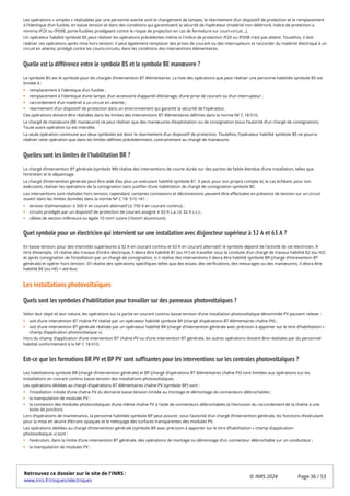 Les opérations « simples » réalisables par une personne avertie sont le changement de lampes, le réarmement d’un dispositif de protection et le remplacement
à l’identique d’un fusible, en basse tension et dans des conditions qui garantissent la sécurité de l’opérateur (matériel non détérioré, indice de protection a
minima IP2X ou IPXXB, porte-fusibles protégeant contre le risque de projection en cas de fermeture sur court-circuit…).
Un opérateur habilité symbole BS peut réaliser les opérations précédentes même si l'indice de protection IP2X ou IPXXB n'est pas atteint. Toutefois, il doit
réaliser ces opérations après mise hors tension. Il peut également remplacer des prises de courant ou des interrupteurs et raccorder du matériel électrique à un
circuit en attente, protégé contre les courts-circuits, dans les conditions des interventions élémentaires.
Quelle est la différence entre le symbole BS et le symbole BE manœuvre ?
Le symbole BS est le symbole pour les chargés d’intervention BT élémentaires. La liste des opérations que peut réaliser une personne habilitée symbole BS est
limitée à :
remplacement à l’identique d’un fusible ;
remplacement à l’identique d’une lampe, d’un accessoire d’appareil d’éclairage, d’une prise de courant ou d’un interrupteur ;
raccordement d’un matériel à un circuit en attente ;
réarmement d’un dispositif de protection dans un environnement qui garantit la sécurité de l’opérateur.
Ces opérations doivent être réalisées dans les limites des interventions BT élémentaires définies dans la norme NF C 18-510.
Le chargé de manœuvre (BE manœuvre) ne peut réaliser que des manœuvres d’exploitation ou de consignation (sous l’autorité d’un chargé de consignation).
Toute autre opération lui est interdite.
La seule opération commune aux deux symboles est donc le réarmement d’un dispositif de protection. Toutefois, l’opérateur habilité symbole BS ne pourra
réaliser cette opération que dans les limites définies précédemment, contrairement au chargé de manœuvre.
Quelles sont les limites de l’habilitation BR ?
Le chargé d’intervention BT générale (symbole BR) réalise des interventions de courte durée sur des parties de faible étendue d’une installation, telles que
l’entretien et le dépannage.
Le chargé d’intervention générale peut être aidé d’au plus un exécutant habilité symbole B1. Il peut, pour son propre compte et, le cas échéant, pour son
exécutant, réaliser les opérations de la consignation sans justifier d’une habilitation de chargé de consignation symbole BC.
Les interventions sont réalisées hors tension, cependant, certaines connexions et déconnexions peuvent être effectuées en présence de tension sur un circuit
ouvert dans les limites données dans la norme NF C 18- 510 +A1 :
tension d’alimentation ≤ 500 V en courant alternatif (≤ 750 V en courant continu) ;
circuits protégés par un dispositif de protection de courant assigné ≤ 63 A c.a. (≤ 32 A c.c.) ;
câbles de section inférieure ou égale 10 mm² cuivre (16mm² aluminium).
Quel symbole pour un électricien qui intervient sur une installation avec disjoncteur supérieur à 32 A et 63 A ?
En basse tension, pour des intensités supérieures à 32 A en courant continu et 63 A en courant alternatif, le symbole dépend de l’activité de cet électricien. À
titre d’exemple, s’il réalise des travaux d’ordre électrique, il devra être habilité B1 (ou H1) et travailler sous la conduite d’un chargé de travaux habilité B2 (ou H2)
et après consignation de l’installation par un chargé de consignation, si il réalise des interventions il devra être habilité symbole BR (chargé d’intrevention BT
générale) et opérer hors tension. S’il réalise des opérations spécifiques telles que des essais, des vérifications, des mesurages ou des manœuvres, il devra être
habilité BE (ou HE) + attribut.
Les installations photovoltaïques
Quels sont les symboles d’habilitation pour travailler sur des panneaux photovoltaïques ?
Selon leur objet et leur nature, les opérations sur la partie en courant continu basse tension d’une installation photovoltaïque dénommée PV peuvent relever :
soit d’une intervention BT chaîne PV réalisé par un opérateur habilité symbole BP (chargé d’opérations BT élémentaires chaîne PV) ;
soit d’une intervention BT générale réalisée par un opérateur habilité BR (chargé d’intervention générale avec précision à apporter sur le titre d’habilitation «
champ d’application photovoltaïque »).
Hors du champ d’application d’une intervention BT chaîne PV ou d’une intervention BT générale, les autres opérations doivent être réalisées par du personnel
habilité conformément à la NF C 18-510.
Est-ce que les formations BR PV et BP PV sont suffisantes pour les interventions sur les centrales photovoltaïques ?
Les habilitations symbole BR (chargé d’intervention générale) et BP (chargé d’opérations BT élémentaires chaîne PV) sont limitées aux opérations sur les
installations en courant continu basse tension des installations photovoltaïques.
Les opérations dédiées au chargé d’opérations BT élémentaires chaîne PV (symbole BP) sont :
l’installation initiale d’une chaîne PV du domaine basse tension limitée au montage et démontage de connecteurs débrochables ;
la manipulation de modules PV ;
la connexion des modules photovoltaïques d’une même chaîne PV à l’aide de connecteurs débrochables (à l’exclusion du raccordement de la chaîne à une
boite de jonction).
Lors d’opérations de maintenance, la personne habilitée symbole BP peut assurer, sous l’autorité d’un chargé d’intervention générale, les fonctions d’exécutant
pour la mise en œuvre d’écrans opaques et le nettoyage des surfaces transparentes des modules PV.
Les opérations dédiées au chargé d’intervention générale (symbole BR avec précision à apporter sur le titre d’habilitation « champ d’application
photovoltaïque ») sont :
l’exécution, dans la limite d’une intervention BT générale, des opérations de montage ou démontage d’un connecteur débrochable sur un conducteur ;
la manipulation de modules PV ;
Retrouvez ce dossier sur le site de l'INRS :
www.inrs.fr/risques/electriques
© INRS 2024 Page 36 / 53
 