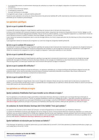 la connexion/déconnexion, le sectionnement mécanique de conducteurs au moyen d’un outil adapté, la séparation et condamnation d’une partie
d’installation ;
la mise en œuvre d’un écran opaque ;
le nettoyage de modules PV ;
les essais, vérifications et mesurages.
Il est également apte à diriger un exécutant habilité symbole BP.
Toutes les autres opérations sont exclues du champ d’intervention des personnes habilitées BP ou BR, notamment les interventions sur batteries stationnaires
alimentées par les installations photovoltaïques.
Les opérations spécifiques
Qu’est-ce que le symbole BE manœuvre ?
Le symbole BE manœuvre désigne le chargé d’opération spécifique de manœuvre dans le domaine de la basse tension.
Le titulaire d’une habilitation BE manœuvre (chargé de manœuvre) peut réaliser uniquement des manœuvres d’exploitation (mise en marche, réglage ou arrêt
d’un équipement, branchement d’équipements amovibles, mise en marche ou arrêt de matériels…) ou de consignation (séparation ou condamnation). Toutes les
autres opérations amenant à modifier l’installation électrique (câblage, raccordement…) lui sont interdites.
Il peut réaliser les manœuvres d’exploitation dans la zone de voisinage (intérieur d’un local à risques particuliers de choc électrique ou d’une armoire électrique,
par exemple).
Il peut également réaliser les manœuvres de consignation sur ordre d’un chargé de consignation habilité symbole BC.
Qu’est-ce que le symbole HE manœuvre ?
Le symbole HE manœuvre désigne le chargé d’opération spécifique de manœuvre dans le domaine de la haute tension. Les opérations du chargé de manœuvre
(symbole HE manœuvre) sont limitées aux manœuvres d’exploitation de l’installation ou de l’ouvrage dans le domaine de la haute tension. Il peut également
réaliser les manœuvres de consignation sur ordre du chargé de consignation. Toutes autres opérations lui sont interdites.
Qu’est-ce que le symbole BE mesurage ?
Le symbole BE mesurage désigne le chargé d’opération spécifique mesurage dans le domaine de la basse tension. Les opérations du chargé de mesurage
(symbole BE mesurage) sont limitées aux mesures électriques réalisées sur les ouvrages, les installations ou dans l’environnement de ces derniers et les
mesures de grandeurs non électriques réalisées dans l’environnement électrique des ouvrages et installations.
Qu’est-ce que le symbole BE vérification ?
Le symbole BE vérification désigne le chargé de vérifications. Les opérations réalisables par un chargé de vérification BE vérification intègrent les essais des
protections (DDR…) et les mesures électriques de sécurité (mesure d’isolement notamment) inhérentes à la vérification. Elles incluent notamment les
vérifications d’installations permanentes ou temporaires en basse tension.
Qu’est-ce que le symbole BE essai ?
Le symbole BE essai désigne le chargé d’essais. Celui-ci est en charge de la réalisation d’essais tels que ceux réalisés dans les laboratoires, les plates-formes
d’essais, ou lors de processus de fabrication en série. Le symbole BE essai ne s’applique pas aux opérations relevant des essais mettant en œuvre le principe des
travaux (B2V essai) ou des interventions (BR essai).
Les opérations sur véhicules et engins
Quel(s) symbole(s) d’habilitation faut-il pour travailler sur les véhicules et engins ?
Pour les opérations sur les véhicules et engins automobiles à motorisation thermique, électrique ou hybride ayant une énergie électrique embarquée, le
document de référence est la norme NF C 18-550. Les symboles d’habilitation utilisés sont complétés par la lettre L. Cette lettre caractérise les opérations sur
véhicules et engins par opposition aux autres types d’installations ou aux ouvrages. La brochure INRS ED 6313, L'habilitation électrique. Opérations sur
véhicules et engins présente les principes et le processus de l’habilitation électrique des travailleurs effectuant des opérations sur véhicules et engins.
Un conducteur de chariot élévateur électrique doit-il être habilité ? Avec quel symbole ?
Les opérations de conduite du chariot relèvent de l’utilisation normale de l’équipement et ne nécessitent donc pas d’habilitation électrique.
La question de l’habilitation se pose lors des opérations de mise en charge du chariot. Si l’environnement électrique n’expose pas l’opérateur à un contact avec
des pièces nues sous tension (matériel IP2X ou IPXXB), alors l’opérateur doit être formé, mais l’habilitation n’est pas nécessaire. Dans le cas contraire, le choix du
symbole d’habilitation dépend de la tension aux bornes des batteries et de la capacité des batteries (attention aux batteries en série et/ou en parallèle). Voir la
brochure INRS ED 6313, L'habilitation électrique. Opérations sur véhicules et engins.
Quelle habilitation est nécessaire pour les travaux sur batterie ?
Il faut distinguer les opérations sur batteries stationnaires, qui sont traitées dans la norme NF C 18-510 des opérations sur batteries de véhicules ou engins, qui
sont traitées dans la norme NF C 18-550.
Retrouvez ce dossier sur le site de l'INRS :
www.inrs.fr/risques/electriques
© INRS 2024 Page 37 / 53
 