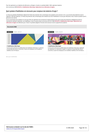 Pour les opérations sur batteries de véhicules ou d’engins, il existe un symbole dédié : B2XL opération batterie.
Voir la brochure INRS ED 6313, L'habilitation électrique. Opérations sur véhicules et engins.
Quel symbole d’habilitation est nécessaire pour remplacer des batteries d’engin ?
Le choix du symbole d’habilitation dépend de l’indice de protection des connectiques de la batterie, de la tension U (V c.c) aux bornes des batteries et de la
capacité C (Ah) des batteries. Si l’indice de protection des connectiques de la batterie est IP2X l’habilitation ne sera pas nécessaire mais il faudra toutefois que la
personne soit avertie.
Si les connectiques de la batterie ne sont pas IP2X, les opérations de connexions et déconnexions ainsi que la pose de protections (obligatoire) avant la
manutention peuvent nécessiter une habilitation. Vous trouverez dans la brochure ED 6313 INRS ED 6313, L'habilitation électrique. Opérations sur
véhicules et engins les éléments pour choisir le symbole adapté en fonction de la tension et de la capacité de la batterie.
BROCHURE 01/2021 | ED 6127
L'habilitation électrique
Ce document présente la problématique de l'habilitation électrique. Il s'adresse
à l'ensemble des acteurs concernés, à savoir les employeurs, les travailleurs
habilités et les formateurs.
BROCHURE 11/2018 | ED 6313
L'habilitation électrique
Ce document présente la problématique de l'habilitation électrique, appliquée
aux opérations sur véhicules et engins. Il s'adresse à l'ensemble des acteurs
concernés, à savoir les employeurs, les travailleurs habilités et les formateurs.
Mis à jour le 20/05/2022
Documents INRS
Retrouvez ce dossier sur le site de l'INRS :
www.inrs.fr/risques/electriques
© INRS 2024 Page 38 / 53
 