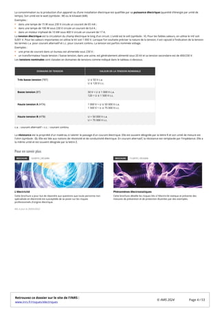 La consommation ou la production d’un appareil ou d’une installation électrique est qualifiée par sa puissance électrique (quantité d'énergie par unité de
temps). Son unité est le watt (symbole : W) ou le kilowatt (kW).
Exemples :
dans une lampe de 15 W sous 230 V circule un courant de 65 mA ;
dans une lampe de 100 W sous 230 V circule un courant de 0,4 A ;
dans un moteur triphasé de 10 kW sous 400 V circule un courant de 17 A.
La tension électrique est la circulation du champ électrique le long d'un circuit. L’unité est le volt (symbole : V). Pour les faibles valeurs, on utilise le mV soit
0,001 V. Pour les valeurs importantes on utilise le kV soit 1 000 V. Lorsque l’on souhaite préciser la nature de la tension, il est rajouté à l’indication de la tension
les termes c.a. pour courant alternatif et c.c. pour courant continu. La tension est parfois nommée voltage.
Exemples :
une prise de courant dans un bureau est alimentée sous 230 V ;
un transformateur haute tension / basse tension, dans une usine, est généralement alimenté sous 20 kV et sa tension secondaire est de 400/230 V.
Les tensions nominales sont classées en domaines de tensions comme indiqué dans le tableau ci-dessous.
DOMAINE DE TENSION VALEUR DE LA TENSION NOMINALE
Très basse tension (TBT) U ≤ 50 V c.a.
U ≤ 120 V c.c.
Basse tension (BT) 50 V < U ≤ 1 000 V c.a.
120 < U ≤ 1 500 V c.c.
Haute tension A (HTA) 1 000 V < U ≤ 50 000 V c.a.
1 500 V < U ≤ 75 000 V c.c.
Haute tension B (HTB) U > 50 000 V c.a.
U > 75 000 V c.c.
c.a. : courant alternatif – c.c. : courant continu
La résistance est la propriété d'un matériau à ralentir le passage d'un courant électrique. Elle est souvent désignée par la lettre R et son unité de mesure est
l'ohm (symbole : Ω). Elle est liée aux notions de résistivité et de conductivité électrique. En courant alternatif, la résistance est remplacée par l’impédance. Elle a
la même unité et est souvent désignée par la lettre Z.
Pour en savoir plus
BROCHURE 12/2019 | ED 6345
L'électricité
Cette brochure a pour but de répondre aux questions que toute personne non
spécialisée en électricité est susceptible de se poser sur les risques
professionnels d'origine électrique.
BROCHURE 11/2019 | ED 6354
Phénomènes électrostatiques
Cette brochure détaille les risques liés à l'électricité statique et présente des
mesures de prévention et de protection illustrées par des exemples.
Mis à jour le 20/05/2022
Retrouvez ce dossier sur le site de l'INRS :
www.inrs.fr/risques/electriques
© INRS 2024 Page 4 / 53
 