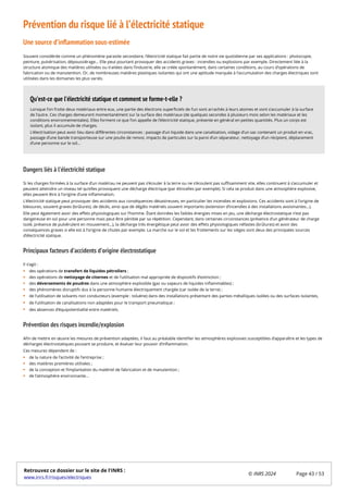 Prévention du risque lié à l’électricité statique
Une source d’inflammation sous-estimée
Souvent considérée comme un phénomène parasite secondaire, l’électricité statique fait partie de notre vie quotidienne par ses applications : photocopie,
peinture, pulvérisation, dépoussiérage… Elle peut pourtant provoquer des accidents graves : incendies ou explosions par exemple. Directement liée à la
structure atomique des matières utilisées ou traitées dans l’industrie, elle se créée spontanément, dans certaines conditions, au cours d’opérations de
fabrication ou de manutention. Or, de nombreuses matières plastiques isolantes qui ont une aptitude marquée à l’accumulation des charges électriques sont
utilisées dans les domaines les plus variés.
Dangers liés à l’électricité statique
Si les charges formées à la surface d’un matériau ne peuvent pas s’écouler à la terre ou ne s’écoulent pas suffisamment vite, elles continuent à s’accumuler et
peuvent atteindre un niveau tel qu’elles provoquent une décharge électrique (par étincelles par exemple). Si cela se produit dans une atmosphère explosive,
elles peuvent être à l’origine d’une inflammation.
L’électricité statique peut provoquer des accidents aux conséquences désastreuses, en particulier les incendies et explosions. Ces accidents sont à l’origine de
blessures, souvent graves (brûlures), de décès, ainsi que de dégâts matériels souvent importants (extension d’incendies à des installations avoisinantes…).
Elle peut également avoir des effets physiologiques sur l’homme. Étant données les faibles énergies mises en jeu, une décharge électrostatique n’est pas
dangereuse en soi pour une personne mais peut être pénible par sa répétition. Cependant, dans certaines circonstances (présence d’un générateur de charge
isolé, présence de pulvérulent en mouvement…), la décharge très énergétique peut avoir des effets physiologiques néfastes (brûlures) et avoir des
conséquences graves si elle est à l’origine de chutes par exemple. La marche sur le sol et les frottements sur les sièges sont deux des principales sources
d’électricité statique.
Principaux facteurs d’accidents d’origine électrostatique
Il s’agit :
des opérations de transfert de liquides pétroliers ;
des opérations de nettoyage de citernes et de l’utilisation mal appropriée de dispositifs d’extinction ;
des déversements de poudres dans une atmosphère explosible (gaz ou vapeurs de liquides inflammables) ;
des phénomènes disruptifs dus à la personne humaine électriquement chargée (car isolée de la terre) ;
de l’utilisation de solvants non conducteurs (exemple : toluène) dans des installations présentant des parties métalliques isolées ou des surfaces isolantes,
de l’utilisation de canalisations non adaptées pour le transport pneumatique ;
des absences d’équipotentialité entre matériels.
Prévention des risques incendie/explosion
Afin de mettre en œuvre les mesures de prévention adaptées, il faut au préalable identifier les atmosphères explosives susceptibles d’apparaître et les types de
décharges électrostatiques pouvant se produire, et évaluer leur pouvoir d’inflammation.
Ces mesures dépendent de :
de la nature de l’activité de l’entreprise ;
des matières premières utilisées ;
de la conception et l’implantation du matériel de fabrication et de manutention ;
de l’atmosphère environnante…
Lorsque l’on frotte deux matériaux entre eux, une partie des électrons superficiels de l’un sont arrachés à leurs atomes et vont s’accumuler à la surface
de l’autre. Ces charges demeurent momentanément sur la surface des matériaux (de quelques secondes à plusieurs mois selon les matériaux et les
conditions environnementales). Elles forment ce que l’on appelle de l’électricité statique, présente en général en petites quantités. Plus un corps est
isolant, plus il accumule de charges.
L’électrisation peut avoir lieu dans différentes circonstances : passage d’un liquide dans une canalisation, vidage d’un sac contenant un produit en vrac,
passage d’une bande transporteuse sur une poulie de renvoi, impacts de particules sur la paroi d’un séparateur, nettoyage d’un récipient, déplacement
d’une personne sur le sol…
Qu’est-ce que l’électricité statique et comment se forme-t-elle ?
Retrouvez ce dossier sur le site de l'INRS :
www.inrs.fr/risques/electriques
© INRS 2024 Page 43 / 53
 