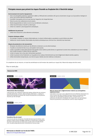 En complément de ces mesures, un travail de sensibilisation et de formation des salariés aux risques liés à l’électricité statique doit être mené.
Pour en savoir plus
BROCHURE 11/2019 | ED 6354
Phénomènes électrostatiques
Cette brochure, qui s'intéresse à l'électricité statique utilisée dans de nombreux
procédés (photocopie, peinture, dépoussiérage, pulvérisation...), explique le
phénomène physique et présente des mesures de prévention et de protection
illustrées par des exemples.
BROCHURE 12/2020 | ED 945
Mise en oeuvre de la réglementation relative aux atmosphères
explosives (Atex)
Cette édition mise à jour a pour objectif de fournir les éléments nécessaires à la
mise en oeuvre des deux nouvelles directives relatives à la prévention des
risques liés aux atmosphères explosives (dites « directives Atex »), en
présentant une démarche d'évaluation des risques Atex, ainsi que quelques
mesures de prévention ou de protection contre le risque d'explosion.
BROCHURE 10/2020 | ED 990
Incendie et lieu de travail
Tous les ans, dans les entreprises, l'incendie fait beaucoup de victimes, cause
plusieurs millions d'euros de dégâts matériels et a souvent pour conséquence
de priver le personnel de son travail. Aussi, la lutte contre l'incendie devrait
tenir une place prépondérante dans l'ensemble des mesures propr...
Environnement de travail et équipements
Dans une atmosphère explosive, augmenter le débit ou l’efficacité de la ventilation afin que la concentration air-gaz ou air-poussières n’atteigne en
aucun cas la limite inférieure d’explosivité.
Humidifier l’atmosphère afin de ne pas favoriser l’apparition de charge électrique.
Éviter les sols et les revêtements de sols isolants.
Rendre équipotentiels et mettre à la terre tous les éléments conducteurs.
Utiliser des éliminateurs inductifs ou électriques.
Utiliser du matériel ou des équipements antistatiques.
Habillement du personnel
Utiliser des chaussures ou des vêtements antistatiques.
Produits chimiques utilisés
Par exemple, remplacer un solvant inflammable par un solvant ininflammable ou possédant un point d’éclair plus élevé.
Additionner certains liquides inflammables de produits antistatiques pour diminuer leur résistivité trop importante.
Moyens de production et de manutention
Remplacer des éléments isolants par des éléments conducteurs au sens électrostatique.
Travailler en enceinte fermée et sous atmosphère inerte (azote).
Limiter si possible la vitesse d’écoulement des liquides et des matières pulvérulentes en augmentant la section des canalisations qui seront réalisées
sans coudes brusques ni saillies internes superflues.
Limiter la hauteur de la chute dans l’alimentation gravitaire.
Limiter la pression et les frottements sur les guides et les rouleaux d’entraînement qui seront légèrement dépolis (textiles, papiers).
Utiliser des bandes transporteuses, courroies et tuyaux réalisés avec des matériaux conducteurs.
Principales mesures pour prévenir les risques d’incendie ou d’explosion liés à l’électricité statique
Ressources INRS
Retrouvez ce dossier sur le site de l'INRS :
www.inrs.fr/risques/electriques
© INRS 2024 Page 44 / 53
 