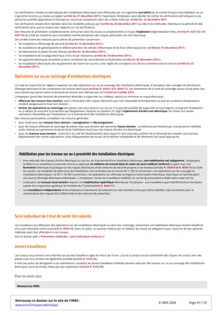 Les vérifications initiales ou périodiques des installations électriques sont effectuées par un organisme accrédité par le comité français d’accréditation ou un
organisme reconnu au niveau européen (arrêté du 21 décembre 2011). Cependant, l’employeur peut décider de confier les vérifications périodiques à une
personne qualifiée appartenant à l’entreprise, reconnue compétente selon des critères fixés par arrêté du 22 décembre 2011.
Ces vérifications doivent être réalisées selon les modalités prévues par l’arrêté du 26 décembre 2011 qui décrit les méthodes, l’étendue et la périodicité des
vérifications ainsi que le contenu des rapports sur ces vérifications.
Des mesures de prévention complémentaires sont prises dans les locaux ou emplacements à risque d’explosion (réglementation Atex, articles R. 4227-42 à R.
4227-54 du Code du travail) et ceux considérés comme présentant des risques particuliers de choc électrique.
Des arrêtés fixent des mesures particulières de prévention concernant :
les installations d’éclairage de sécurité (arrêté du 14 décembre 2011) ;
les installations de galvanoplastie et d’électrophorèse, les cellules d’électrolyse et les fours électriques à arc (arrêté du 15 décembre 2011) ;
les laboratoires et plates-formes d’essais (arrêté du 16 décembre 2011) ;
les installations de soudage électrique à l’arc et par résistance, (arrêté du 19 décembre 2011) ;
les appareils électriques amovibles et leurs conditions de raccordement et d’utilisation (arrêté du 20 décembre 2011) ;
les installations électriques des équipements de travail non soumis à des règles de conception lors de leur première mise en service (arrêté du 23
décembre 2011),
Opérations sur ou au voisinage d’installations électriques
Le Code du travail fixe les règles à respecter lors des opérations sur ou au voisinage des installations électriques, à l’exception des ouvrages de distribution
d’énergie électrique et des installations de traction électrique (articles R. 4544-1 à R. 4544-11). Les dimensions de la zone de voisinage autour d’une pièce nue
sous tension qui varient selon le domaine de tension sont définies par un l’arrêté du 9 juillet 2013.
L’employeur prend des mesures de prévention destinées à supprimer ou, à défaut, réduire au minimum le risque électrique :
effectuer les travaux hors tension, sauf si l’évaluation des risques démontre que c’est impossible techniquement ou que les conditions d’exploitation
rendent dangereuse la mise hors tension ;
limiter les opérations au voisinage des pièces nues sous tension aux cas où il n’a pas été possible de supprimer ce voisinage en consignant l’installation
ou, à défaut, en assurant la protection par éloignement, obstacle ou isolation s’il s’agit d’opérations d’ordre non électrique, les limiter aux seules
opérations nécessitées par l’exploitation ou la maintenance des installations électriques.
Des mesures particulières complètent ces mesures générales :
pour l’exécution des travaux hors tension : consignation et déconsignation ;
pour les travaux effectués au voisinage de pièces nues sous tension des domaines haute tension : surveillance permanente par une personne habilitée,
accès réservé aux personnes titulaires d’une habilitation (sauf pour les travaux d’ordre non électrique) ;
pour les travaux sous tension : ordre écrit du chef de l’établissement dans lequel ils sont exécutés justifiant de la nécessité de travailler sous tension,
établissement des modes opératoires, choix d’équipements de travail, de protection individuelle et de vêtements de travail appropriés.
Suivi individuel de l'état de santé des salariés
Les travailleurs qui effectuent des opérations sur les installations électriques ou dans leur voisinage, nécessitant une habilitation électrique doivent bénéficier
d’un suivi individuel renforcé (article R. 4544-10). Dans ce cadre, un examen médical par le médecin du travail est obligatoire pour s’assurer de leur aptitude
médicale avant leur affectation à ces travaux.
Voir le dossier web « Prévention médicale – suivi individuel renforcé »/
Jeunes travailleurs
Les travaux sous tension sont interdits aux jeunes travailleurs âgés de moins de 18 ans. L’accès à certains locaux présentant des risques de contact avec des
pièces nues sous tension est également prohibé (article D. 4153-24).
Il n’est pas prévu de dérogation à ces interdictions, toutefois les jeunes travailleurs habilités peuvent exécuter des travaux sur ou au voisinage des installations
électriques dans les limites fixées par leur habilitation (article R. 4153-50).
Pour en savoir plus
Pour exécuter des travaux d’ordre électrique ou non sur ou à proximité d’une installation électrique, une habilitation est obligatoire. L’employeur
la délivre aux travailleurs concernés reconnus aptes par le médecin du travail dans le cadre du suivi médical renforcé et ayant reçu une
formation théorique et pratique sur les risques électriques et les mesures de sécurité propres à ces travaux (articles R. 4544-9 et R. 4544-10 du Code
du travail). Les modalités de délivrance de l’habilitation sont précisées par la norme NF C 18510 concernant « les opérations sur les ouvrages et
installations électriques » et NF C 18-550 concernant « les opérations sur véhicules et engins à motorisation thermique, électrique ou hybride ayant
une source d’énergie électrique embarquée ». L’employeur remet aux travailleurs habilités un carnet de prescriptions établi selon cette norme.
L’exécution de travaux sous tension requiert une habilitation spécifique délivrée par l’employeur aux travailleurs ayant bénéficié d’une formation
auprès d’un organisme agréé par le ministère du Travail (article R. 4544-11).
Les travailleurs indépendants et les employeurs intervenant directement sur des chantiers n’ont pas à être habilités, mais ils doivent avoir la
connaissance des risques liés à l’électricité et des mesures de prévention.
Habilitation pour les travaux sur ou à proximité des installations électriques
Ressources INRS
Retrouvez ce dossier sur le site de l'INRS :
www.inrs.fr/risques/electriques
© INRS 2024 Page 47 / 53
 