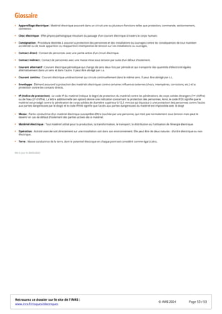 Glossaire
Appareillage électrique : Matériel électrique assurant dans un circuit une ou plusieurs fonctions telles que protection, commande, sectionnement,
connexion.
Choc électrique : Effet physio-pathologique résultant du passage d’un courant électrique à travers le corps humain.
Consignation : Procédure destinée à assurer la protection des personnes et des installations ou ouvrages contre les conséquences de tout maintien
accidentel ou de toute apparition ou réapparition intempestive de tension sur ces installations ou ouvrages.
Contact direct : Contact de personnes avec une partie active d’un circuit électrique.
Contact indirect : Contact de personnes avec une masse mise sous tension par suite d’un défaut d’isolement.
Courant alternatif : Courant électrique périodique qui change de sens deux fois par période et qui transporte des quantités d'électricité égales
alternativement dans un sens et dans l'autre. Il peut être abrégé par c.a.
Courant continu : Courant électrique unidirectionnel qui circule continuellement dans le même sens. Il peut être abrégé par c.c.
Enveloppe : Élément assurant la protection des matériels électriques contre certaines influences externes (chocs, intempéries, corrosions, etc.) et la
protection contre les contacts directs.
IP (Indice de protection) : Le code IP du matériel indique le degré de protection du matériel contre les pénétrations de corps solides étrangers (1 chiffre)
ou de l’eau (2 chiffre). La lettre additionnelle (en option) donne une indication concernant la protection des personnes. Ainsi, le code IP2X signifie que le
matériel est protégé contre la pénétration de corps solides de diamètre supérieur à 12,5 mm (ce qui équivaut à une protection des personnes contre l’accès
aux parties dangereuses par le doigt) et le code IPXXB signifie que l’accès aux parties dangereuses du matériel est impossible avec le doigt
Masse : Partie conductrice d’un matériel électrique susceptible d’être touchée par une personne, qui n’est pas normalement sous tension mais peut le
devenir en cas de défaut d’isolement des parties actives de ce matériel.
Matériel électrique : Tout matériel utilisé pour la production, la transformation, le transport, la distribution ou l’utilisation de l’énergie électrique.
Opération : Activité exercée soit directement sur une installation soit dans son environnement. Elle peut être de deux natures : d’ordre électrique ou non
électrique.
Terre : Masse conductrice de la terre, dont le potentiel électrique en chaque point est considéré comme égal à zéro.
Mis à jour le 30/05/2022
er
e
Retrouvez ce dossier sur le site de l'INRS :
www.inrs.fr/risques/electriques
© INRS 2024 Page 53 / 53
 
