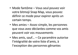 •  Mode	fantôme	–	Vous	seul	pouvez	voir	
votre	bitmoji	Snap	Map,	vous	pouvez	
définir	ce	mode	pour	expirer	après	un	
certain	temps.	
•  Mes	amies	–	Assez	simple,	les	personnes	
que	vous	avez	déclarées	comme	vos	amis	
peuvent	voir	vos	mouvements	
•  Mes	amis,	sauf…	–	Ce	paramètre	autorise	
l’intégralité	de	votre	liste	d’amis,	à	
l’exception	des	personnes	gênantes	
 
