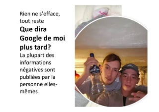 Rien	ne	s’efface,	
tout	reste	
Que	dira	
Google	de	moi	
plus	tard?	
La	plupart	des	
informations	
négatives	sont	
publiées	par	la	
personne	elles-
mêmes	
	
 