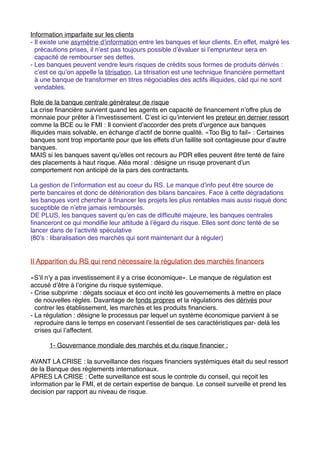 Information imparfaite sur les clients
- Il existe une asymétrie dʼinformation entre les banques et leur clients. En effet, malgré les
  précautions prises, il nʼest pas toujours possible dʼévaluer si lʼemprunteur sera en
  capacité de rembourser ses dettes.
- Les banques peuvent vendre leurs risques de crédits sous formes de produits dérivés :
  cʼest ce quʼon appelle la titrisation. La titrisation est une technique ﬁnancière permettant
  à une banque de transformer en titres négociables des actifs illiquides, càd qui ne sont
  vendables.

Role de la banque centrale générateur de risque
La crise ﬁnancière survient quand les agents en capacité de ﬁnancement nʼoffre plus de
monnaie pour prêter à lʼinvestissement. Cʼest ici quʼintervient les preteur en dernier ressort
comme la BCE ou le FMI : Il convient dʼaccorder des prets dʼurgence aux banques
illiquides mais solvable, en échange dʼactif de bonne qualité. «Too Big to fail» : Certaines
banques sont trop importante pour que les effets dʼun faillite soit contagieuse pour dʼautre
banques.
MAIS si les banques savent quʼelles ont recours au PDR elles peuvent être tenté de faire
des placements à haut risque. Aléa moral : désigne un risuqe provenant dʼun
comportement non anticipé de la pars des contractants.

La gestion de lʼinformation est au coeur du RS. Le manque dʼinfo peut être source de
perte bancaires et donc de détérioration des bilans bancaires. Face à cette dégradations
les banques vont chercher à ﬁnancer les projets les plus rentables mais aussi risqué donc
suceptible de nʼetre jamais remboursés.
DE PLUS, les banques savent quʼen cas de difﬁculté majeure, les banques centrales
ﬁnanceront ce qui mondiﬁe leur attitude à lʼégard du risque. Elles sont donc tenté de se
lancer dans de lʼactivité spéculative
(80ʼs : libaralisation des marchés qui sont maintenant dur à réguler)


II Apparition du RS qui rend nécessaire la régulation des marchés ﬁnancers

«Sʼil nʼy a pas investissement il y a crise économique». Le manque de régulation est
accusé dʼêtre à lʼorigine du risque systemique.
- Crise subprime : dégats sociaux et éco ont incité les gouvernements à mettre en place
  de nouvelles règles. Davantage de fonds propres et la régulations des dérivés pour
  contrer les établissement, les marchés et les produits ﬁnanciers.
- La régulation : désigne le processus par lequel un système économique parvient à se
  reproduire dans le temps en coservant lʼessentiel de ses caractéristiques par- delà les
  crises qui lʼaffectent.

"     1- Gouvernance mondiale des marchés et du risque ﬁnancier :

AVANT LA CRISE : la surveillance des risques ﬁnanciers systémiques était du seul ressort
de la Banque des règlements internationaux.
APRES LA CRISE : Cette surveillance est sous le controle du conseil, qui reçoit les
information par le FMI, et de certain expertise de banque. Le conseil surveille et prend les
decision par rapport au niveau de risque.
 