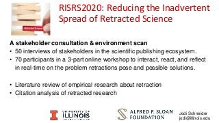 A stakeholder consultation & environment scan
• 50 interviews of stakeholders in the scientific publishing ecosystem.
• 70 participants in a 3-part online workshop to interact, react, and reflect
in real-time on the problem retractions pose and possible solutions.
• Literature review of empirical research about retraction
• Citation analysis of retracted research
RISRS2020: Reducing the Inadvertent
Spread of Retracted Science
Jodi Schneider
jodi@illinois.edu
 