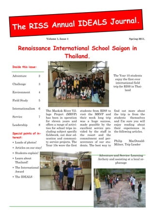 The RISS Annual IDEALS Journal.
                          Volume 1, Issue 1                                                Spring 2011.



    Renaissance International School Saigon in
                    Thailand.
Inside this issue:


Adventure             2                                                        The Year 10 students
                                                                                enjoy the first ever
Challenge             3                                                          international field
                                                                               trip for RISS in Thai-
                                                                                         land
Environment           4

Field Study           5

Internationalism      6
                          The Maekok River Vil-       students from RISS to    find out more about
                          lage Project (MRVP)         visit the MRVP and       the trip is from the
Service               7   has been in operation       their week long trip     students    themselves
                          for eleven years and        was a huge success,      and I’m sure you will
Leadership            8   offers a range of activi-   made possible by the     enjoy reading about
                          ties for school trips in-   excellent service pro-   their experiences in
                          cluding subject specific    vided by the staff in    the following articles.
Special points of in-
                          fieldwork, out door ed-     the resort and the
terest:                   ucation and communi-        commitment and per-
                          ty service projects. The    severance of our stu-    Philip     MacDonald-
 Loads of photos!
                          Year 10s were the first     dents. The best way to   Milner, Trip Leader
 Articles on our stay!
 Students explain!
                                                                   Adventure and Service: Learning
 Learn about                                                     Archery and assisting at a local or-
  Thailand!                                                                   phanage
 The International
  Award
 The IDEALS
 