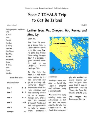 Renaissance International School Saigon


                                 Year 7 IDEALS Trip
                                   to Cat Ba Island
 Volume 1, Issue 1                                                                               May 2011


Photographers and Art-
ists:
                                 Letter from Ms. Imogen, Mr. Ramez and
Ji Yoon                          Mrs. Ly
Sara
                                 Dear All,
Eun Ah
Yeo Eun                          The Year 7‟s went
Ji Yeong                         on a school trip to
Seon Ah                          Cat Ba Island, which
Dan Thanh,
                                 is in Ha Long Bay.
                                 Ha Long Bay means
Dan Thy,
                                 “Descending Dragon
Min Ah
                                 Bay”, it is a place of
Van Khanh,
                                 great natural beau-
Cindy,
                                 ty    and     is    an
Ji Woo,
                                 UNESCO         World
Sana                             Heritage Site.
Peera,
                                 On the trip the
Yeo Bin.
                                 Year 7‟s had many
       Inside this issue:        opportunities to try     countries.               ple who worked to-
                                 new activities and       Students were also       wards making our
 Welcome letter              2   go on exciting ad-       able to fulfill the      trip the great suc-
                                 ventures.    Nearly      IDEALS      program      cess that it was, in
 Day 1                 2 – 3     everybody tried the      and achieve many         particular   Buffalo
                                 rock climbing and        personal goals.          Tours, Slo Pony, Mr.
 Day 2                 4 – 5     the kayaking proved                               Charlie and Ms. Lien.
                                 to be a popular,         We hope you enjoy
 Day 3                 6 – 7                              reading about our        Ms Imogen, Mr.
                                 though wet, choice
                                                          adventures in Cat        Ramez and Mrs Ly.
                                 also. We sampled
 Day 4                  8—9
                                 different foods and      Ba! And we would
                                 had the opportunity      also like to take this
 Day 5                      10                            opportunity        to
                                 to talk to people
                                 from     different       thank the many peo-
 Goodbye                    10
 