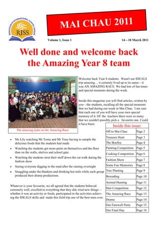 M AI CHAU 2011
                             Volume 1, Issue 1                                           14—18 March 2011



       Well done and welcome back
        the Amazing Year 8 team
                                                      Welcome back Year 8 students. Wasn't our IDEALS
                                                      trip amazing… it certainly lived up to its name—it
                                                      was AN AMAZING RACE. We had lots of fun times
                                                      and special moments during the week.


                                                      Inside this magazine you will find articles, written by
                                                      you—the students, recalling all the special moments
                                                      that we had during our week in Mai Chau. I am sure
                                                      that each one of you will have your own special
                                                      memory of it. Of the teachers there were so many
                                                      that we couldn't possibly pick a favourite one. Could
                                                      it have been:
                                                                                 Inside this issue:
     The amazing team on the Amazing Race                                  Off to Mai Chau         Page 2
                                                                           Treasure Hunt           Page 3
   Ms Lily watching Mr Tome and Mr Tony having to sample the
    delicious foods that the students had made                             The Bonfire             Page 4
   Watching the students get more paint on themselves and the floor       Painting Competition Page 5
    than on the walls, shelves and school gate.                            Cooking Competition Page 6
   Watching the students strut their stuff down the cat walk during the
    fashion show                                                           Fashion Show            Page 7

   Seeing everyone digging in the mud after the raining overnight         Some Fun Memories       Page 8

   Snuggling under the blankets and drinking hot milo while each group Tree Planting              Page 9
    produced their drama productions                                    Brocading                  Page 10
                                                                            Animal Hunting         Page 11
Whatever is your favourite, we all agreed that the students behaved
extremely well, excelled in everything that they did, tried new things— Hair Competition           Page 12
whether it was an activity or foods, participated in the activities achiev- The Amazing Race       Page 13
ing the IDEALS skills and made this field trip one of the best ones ever.
                                                                            Drama                  Page 14
                                                                           Our Farewell Party      Page 15
                                                                           Our Final Day           Page 16
 