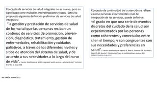 RIS DIRESA JUNIN-2023
Concepto de servicios de salud integrales no es nuevo, pero su
significado tiene múltiples interpretaciones y usos . OMS ha
propuesto siguiente definición preliminar de servicios de salud
integrales:
“la gestión y prestación de servicios de salud
de forma tal que las personas reciban un
continuo de servicios de promoción, prevén-
ción, diagnóstico, tratamiento, gestión de
enfermedades, rehabilitación y cuidados
paliativos, a través de los diferentes niveles y
sitios de atención del sistema de salud, y de
acuerdo a sus necesidades a lo largo del curso
de vida”. Fuente: Modificado de WHO. Integrated health services – what and why? Technical
Brief No. 1, May 2008.
Concepto de continuidad de la atención se refiere
a como personas experimentan nivel de
integración de los servicios, puede definirse:
“el grado en que una serie de eventos
discretos del cuidado de la salud son
experimentados por las personas
como coherentes y conectados entre
sí en el tiempo, y son congruentes con
sus necesidades y preferencias en
salud”. Fuente: Modificado de Hagerty JL, Reid RJ, Freeman GK, Starfield B,
Adair CE, Mc Kendry R. Continuity of care: a multidisciplinary review. BMJ
2003;327(7425):1219–1221
 