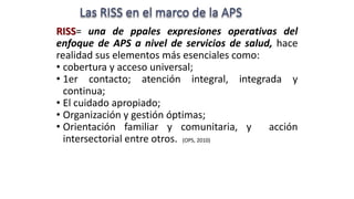 RISS= una de ppales expresiones operativas del
enfoque de APS a nivel de servicios de salud, hace
realidad sus elementos más esenciales como:
• cobertura y acceso universal;
• 1er contacto; atención integral, integrada y
continua;
• El cuidado apropiado;
• Organización y gestión óptimas;
• Orientación familiar y comunitaria, y acción
intersectorial entre otros. (OPS, 2010)
 