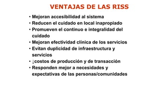 VENTAJAS DE LAS RISS
• Mejoran accesibilidad al sistema
• Reducen el cuidado en local inapropiado
• Promueven el continuo e integralidad del
cuidado
• Mejoran efectividad clínica de los servicios
• Evitan duplicidad de infraestructura y
servicios
• ↓costos de producción y de transacción
• Responden mejor a necesidades y
expectativas de las personas/comunidades
 