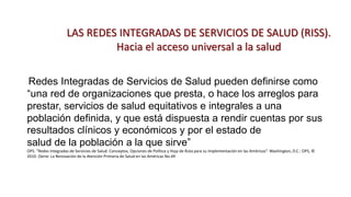 LAS REDES INTEGRADAS DE SERVICIOS DE SALUD (RISS).
Hacia el acceso universal a la salud
Redes Integradas de Servicios de Salud pueden definirse como
“una red de organizaciones que presta, o hace los arreglos para
prestar, servicios de salud equitativos e integrales a una
población definida, y que está dispuesta a rendir cuentas por sus
resultados clínicos y económicos y por el estado de
salud de la población a la que sirve”
OPS. “Redes Integradas de Servicios de Salud: Conceptos, Opciones de Política y Hoja de Ruta para su Implementación en las Américas”. Washington, D.C.: OPS, ©
2010. (Serie: La Renovación de la Atención Primaria de Salud en las Américas No.49
 