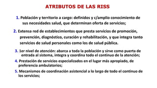 ATRIBUTOS DE LAS RISS
1. Población y territorio a cargo: definidos y c/amplio conocimiento de
sus necesidades salud, que determinan oferta de servicios;
2. Extensa red de establecimientos que presta servicios de promoción,
prevención, diagnóstico, curación y rehabilitación, y que integra tanto
servicios de salud personales como los de salud pública.
3. 1er nivel de atención: abarca a toda la población y sirve como puerta de
entrada al sistema, integra y coordina todo el continuo de la atención;
4. Prestación de servicios especializados en el lugar más apropiado, de
preferencia ambulatorios;
5. Mecanismos de coordinación asistencial a lo largo de todo el continuo de
los servicios;
 
