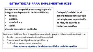 Cada país/realidad local
deberá desarrollar su propia
estrategia para implantación
de RISS, de acuerdo al
contexto específico
ESTRATEGIAS PARA IMPLEMENTAR RISS
Las opciones de política y estrategias para la
integración dependerán de la factibilidad:
• técnica,
• política,
• económica y
• social
de cada contexto en particular.
Fundamental identificar inequidades en salud ÷ grupos poblacionales a través de:
• Análisis pormenorizado de situación de salud,
• Encuestas e investigaciones específicas y
• Profundizar en sus determinantes.
Para esto se requiere de sistemas sólidos de información
 