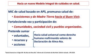 “Salud Universal en el Siglo XXI: 40 años de Alma-Ata”. Informe de la Comisión de Alto Nivel. Edición revisada. OPS 2019
Hacia un nuevo Modelo integral de cuidados en salud.
MIC de salud basado en APS, promueva salud de:
• Ecosistemas y de Madre Tierra hacia el Buen Vivir.
Fortaleciendo voz y participación de:
• Comunidades, sociedad civil y pueblos organizados.
Pretende sumar
• voluntades,
• recursos y
• acciones
Hacia salud universal como derecho
humano reafirmando valores de
Declaración de Alma-Ata.
 