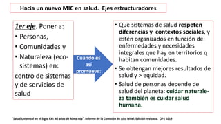 • Que sistemas de salud respeten
diferencias y contextos sociales, y
estén organizados en función de:
enfermedades y necesidades
integrales que hay en territorios q
habitan comunidades.
• Se obtengan mejores resultados de
salud y > equidad.
• Salud de personas depende de
salud del planeta: cuidar naturale-
za también es cuidar salud
humana.
“Salud Universal en el Siglo XXI: 40 años de Alma-Ata”. Informe de la Comisión de Alto Nivel. Edición revisada. OPS 2019
1er eje. Poner a:
• Personas,
• Comunidades y
• Naturaleza (eco-
sistemas) en:
centro de sistemas
y de servicios de
salud
Cuando es
así
promueve:
Hacia un nuevo MIC en salud. Ejes estructuradores
 