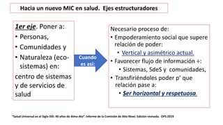 Necesario proceso de:
• Empoderamiento social que supere
relación de poder:
• Vertical y asimétrico actual.
• Favorecer flujo de información ÷:
• Sistemas, SdeS y comunidades,
• Transfiriéndoles poder p’ que
relación pase a:
• Ser horizontal y respetuosa.
“Salud Universal en el Siglo XXI: 40 años de Alma-Ata”. Informe de la Comisión de Alto Nivel. Edición revisada. OPS 2019
Cuando
es así:
Hacia un nuevo MIC en salud. Ejes estructuradores
1er eje. Poner a:
• Personas,
• Comunidades y
• Naturaleza (eco-
sistemas) en:
centro de sistemas
y de servicios de
salud
 