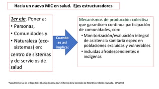 Mecanismos de producción colectiva
que garanticen continua participación
de comunidades, con:
• Monitorización/evaluación integral
de asistencia sanitaria espec en
poblaciones excluidas y vulnerables
• incluidas afrodescendientes e
indígenas
“Salud Universal en el Siglo XXI: 40 años de Alma-Ata”. Informe de la Comisión de Alto Nivel. Edición revisada. OPS 2019
Cuando
es así
implica:
Hacia un nuevo MIC en salud. Ejes estructuradores
1er eje. Poner a:
• Personas,
• Comunidades y
• Naturaleza (eco-
sistemas) en:
centro de sistemas
y de servicios de
salud
 