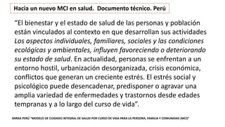 MINSA PERÚ “MODELO DE CUIDADO INTEGRAL DE SALUD POR CURSO DE VIDA PARA LA PERSONA, FAMILIA Y COMUNIDAD (MCI)”
Hacia un nuevo MCI en salud. Documento técnico. Perú
“El bienestar y el estado de salud de las personas y población
están vinculados al contexto en que desarrollan sus actividades
Los aspectos individuales, familiares, sociales y las condiciones
ecológicas y ambientales, influyen favoreciendo o deteriorando
su estado de salud. En actualidad, personas se enfrentan a un
entorno hostil, urbanización desorganizada, crisis económica,
conflictos que generan un creciente estrés. El estrés social y
psicológico puede desencadenar, predisponer o agravar una
amplia variedad de enfermedades y trastornos desde edades
tempranas y a lo largo del curso de vida”.
 