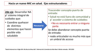 Trascender concepto puerta de
entrada:
• Salud no está fuera de comunidad y
p’ acceder a sistema de cuidados:
• No es necesario entrar a ninguna
parte.
Se debe abandonar concepto puerta
de entrada:
• nodo articulador es mucho más que
un umbral de acceso
“Salud Universal en el Siglo XXI: 40 años de Alma-Ata”. Informe de la Comisión de Alto Nivel. Edición revisada. OPS 2019
Necesario
Hacia un nuevo MIC en salud. Ejes estructuradores
2do eje. Desarrollar NA
p’ sistema integral de
cuidados que:
• Coordine quehacer
de distintos
elementos que hacen
posible vida
saludable
 