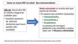 Nodo articulador es mucho más que
puerta de entrada:
• Es espacio que coordine respuestas:
• intersectoriales,
• comunitarias y
• terapéuticas
en proceso de conseguir
población más saludable y realice
labor con ↑eficacia y efectividad.
“Salud Universal en el Siglo XXI: 40 años de Alma-Ata”. Informe de la Comisión de Alto Nivel. Edición revisada. OPS 2019
Necesario
Hacia un nuevo MIC en salud. Ejes estructuradores
2do eje. Desarrollar NA
p’ sistema integral de
cuidados que:
• Coordine quehacer
de distintos
elementos que hacen
posible vida
saludable
 