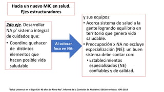 y sus equipos:
• Acerca sistema de salud a la
gente logrando equilibrio en
territorio que genera vida
saludable.
• Preocupación x NA no excluye
especialización (NE): un buen
sistema debe contar con:
• Establecimientos
especializados (NE)
confiables y de calidad.
“Salud Universal en el Siglo XXI: 40 años de Alma-Ata”. Informe de la Comisión de Alto Nivel. Edición revisada. OPS 2019
Al colocar
foco en NA:
Hacia un nuevo MIC en salud.
Ejes estructuradores
2do eje. Desarrollar
NA p’ sistema integral
de cuidados que:
• Coordine quehacer
de distintos
elementos que
hacen posible vida
saludable
 
