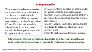 “Sistemas de salud caracterizados
por la coexistencia de subsistemas
con distintas modalidades de
financiamiento, afiliación y provi-
sión, cada uno de ellos “especializa-
do” en diferentes estratos de la
población según su inserción
laboral, nivel de ingreso, capacidad
de pago, y posición social
En Perú = Sistema de salud es segmentado:
hay varios sectores o ministerios que
financian y son responsables de la gestión y
operación de los servicios. Hay dos grandes
proveedores:
Públicos (MINSA, EsSALUD y sanidades del
ministerio de defensa y el ministerio del
interior) y una
creciente participación del sector privado.
La segmentación.
Nino GAE. LA SEGMENTACION Y FRAGMENTACION DE LOS SISTEMAS DE SALUD. https://saluddesdelaotraorillas.com/2020/07/30/la-segmentacion-y-la-fragmentacion-de-los-servicios-de-
salud/
Esta situación provoca ineficiencia, duplicidad de esfuerzos y desgobierno
en el sector, incrementandose en epocas de crisis o pandemia como ahora
 