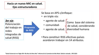 Se basa en APS c/enfoque:
• en triple vía:
• agente de salud-
• comunidad-
• agente de salud.
• Para constituir RISS efectivas países
acordaron trabajar en 14 atributos.
“Salud Universal en el Siglo XXI: 40 años de Alma-Ata”. Informe de la Comisión de Alto Nivel. Edición revisada. OPS 2019
3er eje.
Potenciación
del trabajo en
redes
integradas de
salud (RISS)
Propuesta
de RISS
Hacia un nuevo MIC en salud.
Ejes estructuradores
Como base del sistema
de salud, considerando
diversidad humana
 