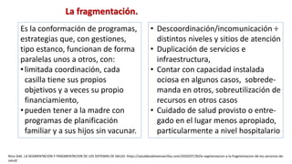 Es la conformación de programas,
estrategias que, con gestiones,
tipo estanco, funcionan de forma
paralelas unos a otros, con:
•limitada coordinación, cada
casilla tiene sus propios
objetivos y a veces su propio
financiamiento,
•pueden tener a la madre con
programas de planificación
familiar y a sus hijos sin vacunar.
• Descoordinación/incomunicación ÷
distintos niveles y sitios de atención
• Duplicación de servicios e
infraestructura,
• Contar con capacidad instalada
ociosa en algunos casos, sobrede-
manda en otros, sobreutilización de
recursos en otros casos
• Cuidado de salud provisto o entre-
gado en el lugar menos apropiado,
particularmente a nivel hospitalario
La fragmentación.
Nino GAE. LA SEGMENTACION Y FRAGMENTACION DE LOS SISTEMAS DE SALUD. https://saluddesdelaotraorillas.com/2020/07/30/la-segmentacion-y-la-fragmentacion-de-los-servicios-de-
salud/
 