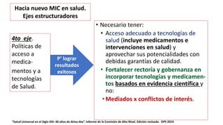 • Necesario tener:
• Acceso adecuado a tecnologías de
salud (incluye medicamentos e
intervenciones en salud) y
aprovechar sus potencialidades con
debidas garantías de calidad.
• Fortalecer rectoría y gobernanza en
incorporar tecnologías y medicamen-
tos basados en evidencia científica y
no:
• Mediados x conflictos de interés.
4to eje.
Políticas de
acceso a
medica-
mentos y a
tecnologías
de Salud.
P’ lograr
resultados
exitosos
Hacia nuevo MIC en salud.
Ejes estructuradores
“Salud Universal en el Siglo XXI: 40 años de Alma-Ata”. Informe de la Comisión de Alto Nivel. Edición revisada. OPS 2019
 