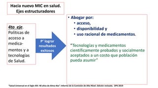 • Abogar por:
• acceso,
• disponibilidad y
• uso racional de medicamentos.
“Tecnologías y medicamentos
científicamente probados y socialmente
aceptados a un costo que población
pueda asumir”
4to eje.
Políticas de
acceso a
medica-
mentos y a
tecnologías
de Salud.
P’ lograr
resultados
exitosos
Hacia nuevo MIC en salud.
Ejes estructuradores
“Salud Universal en el Siglo XXI: 40 años de Alma-Ata”. Informe de la Comisión de Alto Nivel. Edición revisada. OPS 2019
 