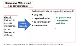 • Explorar potencial de nuevas tecnologías de:
• Dx y Tto,
• organizacionales,
• de información y
• comunicación
“Salud Universal en el Siglo XXI: 40 años de Alma-Ata”. Informe de la Comisión de Alto Nivel. Edición revisada. OPS 2019
4to eje.
Políticas de
acceso a
medicamen-
tos y a
tecnologías
de Salud.
Es muy
necesario
Hacia nuevo MIC en salud.
Ejes estructuradores
P’ ↑ acceso de
poblaciones
excluidas
 