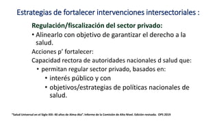 Estrategias de fortalecer intervenciones intersectoriales :
Regulación/fiscalización del sector privado:
• Alinearlo con objetivo de garantizar el derecho a la
salud.
Acciones p’ fortalecer:
Capacidad rectora de autoridades nacionales d salud que:
• permitan regular sector privado, basados en:
• interés público y con
• objetivos/estrategias de políticas nacionales de
salud.
“Salud Universal en el Siglo XXI: 40 años de Alma-Ata”. Informe de la Comisión de Alto Nivel. Edición revisada. OPS 2019
 
