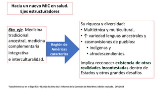 Su riqueza y diversidad:
• Multiétnica y multicultural,
• ↑ variedad lenguas ancestrales y
• cosmovisiones de pueblos:
• Indígenas y
• afrodescendientes.
Implica reconocer existencia de otras
realidades incontestadas dentro de
Estados y otros grandes desafíos
“Salud Universal en el Siglo XXI: 40 años de Alma-Ata”. Informe de la Comisión de Alto Nivel. Edición revisada. OPS 2019
6to eje. Medicina
tradicional
ancestral, medicina
complementaria
integrativa
e interculturalidad.
Región de
Américas
caracteriza
Hacia un nuevo MIC en salud.
Ejes estructuradores
 