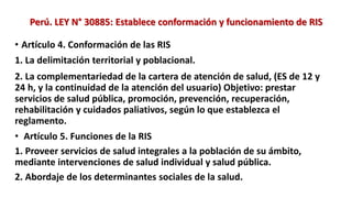 • Artículo 4. Conformación de las RIS
1. La delimitación territorial y poblacional.
2. La complementariedad de la cartera de atención de salud, (ES de 12 y
24 h, y la continuidad de la atención del usuario) Objetivo: prestar
servicios de salud pública, promoción, prevención, recuperación,
rehabilitación y cuidados paliativos, según lo que establezca el
reglamento.
• Artículo 5. Funciones de la RIS
1. Proveer servicios de salud integrales a la población de su ámbito,
mediante intervenciones de salud individual y salud pública.
2. Abordaje de los determinantes sociales de la salud.
Perú. LEY N° 30885: Establece conformación y funcionamiento de RIS
 